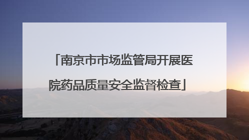 南京市市场监管局开展医院药品质量安全监督检查