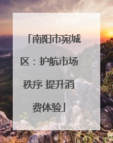 南阳市宛城区：护航市场秩序 提升消费体验