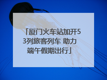厦门火车站加开53列旅客列车 助力端午假期出行