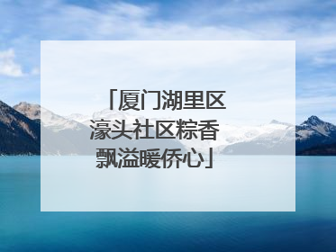 厦门湖里区濠头社区粽香飘溢暖侨心