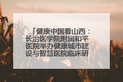 健康中国看山西：长治医学院附属和平医院举办健康城市建设与智慧医院临床研究能力提升交流会