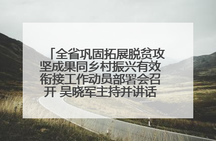 全省巩固拓展脱贫攻坚成果同乡村振兴有效衔接工作动员部署会召开 吴晓军主持并讲话 罗东川作安排部署
