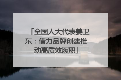 全国人大代表姜卫东：借力品牌创建推动高质效履职