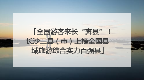 全国游客来长“奔县”！长沙三县（市）上榜全国县域旅游综合实力百强县
