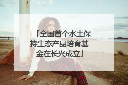 全国首个水土保持生态产品培育基金在长兴成立