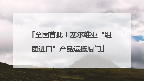 全国首批！塞尔维亚“组团进口”产品运抵厦门
