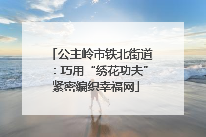 公主岭市铁北街道：巧用“绣花功夫”紧密编织幸福网