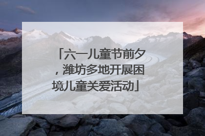 六一儿童节前夕，潍坊多地开展困境儿童关爱活动