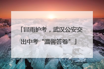 冒雨护考，武汉公安交出中考“温馨答卷”