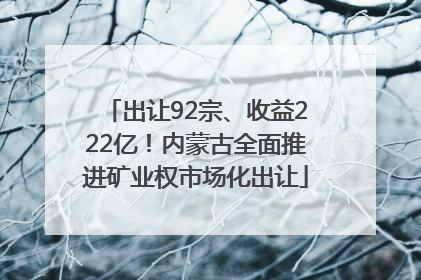 出让92宗、收益222亿！内蒙古全面推进矿业权市场化出让