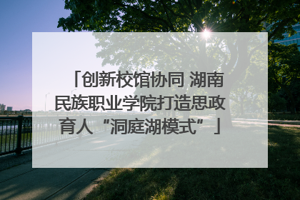 创新校馆协同 湖南民族职业学院打造思政育人“洞庭湖模式”