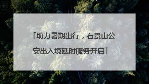 助力暑期出行，石景山公安出入境延时服务开启