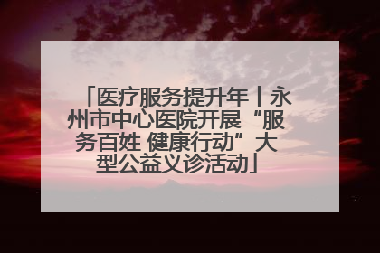 医疗服务提升年丨永州市中心医院开展“服务百姓 健康行动”大型公益义诊活动