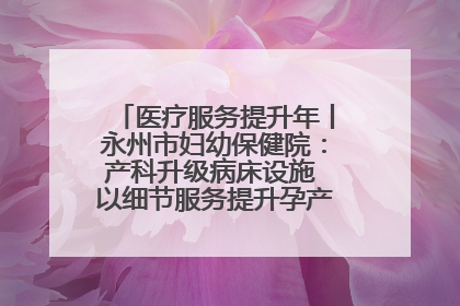 医疗服务提升年丨永州市妇幼保健院：产科升级病床设施 以细节服务提升孕产妇就医体验