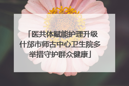 医共体赋能护理升级 什邡市师古中心卫生院多举措守护群众健康