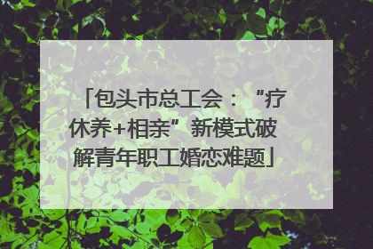 包头市总工会：“疗休养+相亲”新模式破解青年职工婚恋难题