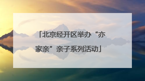 北京经开区举办“亦家亲”亲子系列活动
