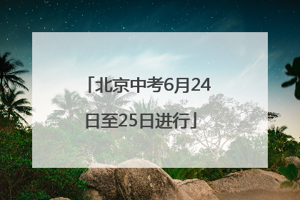 北京中考6月24日至25日进行