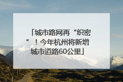 城市路网再“织密”！今年杭州将新增城市道路60公里