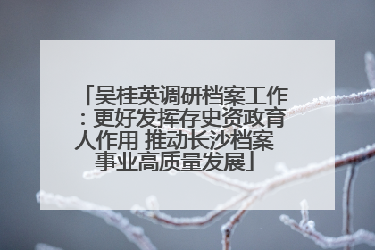 吴桂英调研档案工作：更好发挥存史资政育人作用 推动长沙档案事业高质量发展