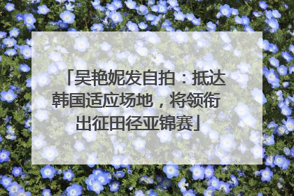 吴艳妮发自拍：抵达韩国适应场地，将领衔出征田径亚锦赛