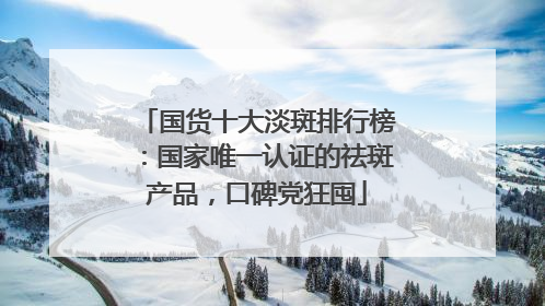 国货十大淡斑排行榜：国家唯一认证的祛斑产品，口碑党狂囤