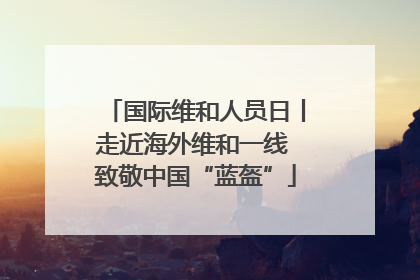 国际维和人员日丨走近海外维和一线 致敬中国“蓝盔”