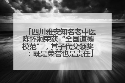 四川雅安知名老中医陈怀炯荣获“全国道德模范”，其子代父领奖：既是荣誉也是责任