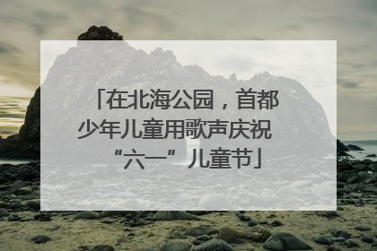 在北海公园，首都少年儿童用歌声庆祝“六一”儿童节