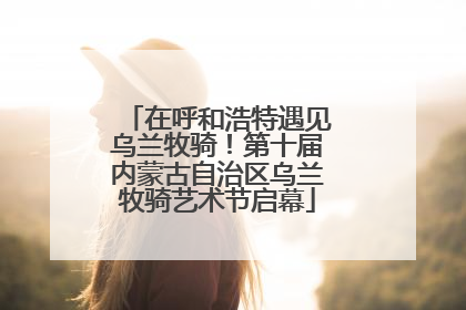 在呼和浩特遇见乌兰牧骑！第十届内蒙古自治区乌兰牧骑艺术节启幕