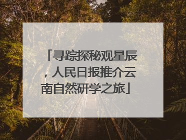 寻踪探秘观星辰，人民日报推介云南自然研学之旅