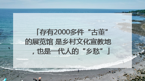 存有2000多件“古董”的展览馆 是乡村文化宣教地，也是一代人的“乡愁”