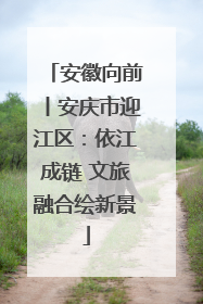 安徽向前丨安庆市迎江区：依江成链 文旅融合绘新景