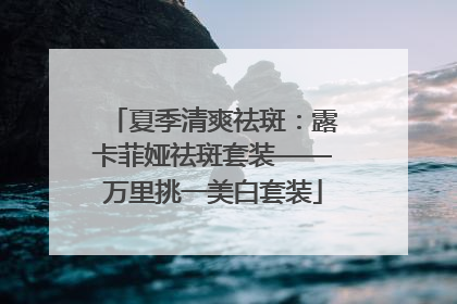 夏季清爽祛斑：露卡菲娅祛斑套装——万里挑一美白套装