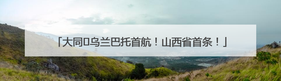 大同⇌乌兰巴托首航！山西省首条！