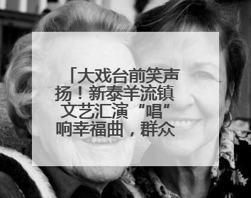 大戏台前笑声扬！新泰羊流镇文艺汇演“唱”响幸福曲，群众家门口乐享“文化大餐”