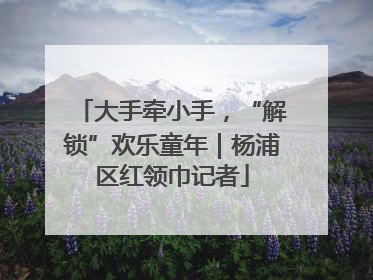 大手牵小手，“解锁”欢乐童年｜杨浦区红领巾记者