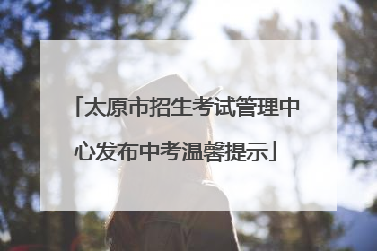 太原市招生考试管理中心发布中考温馨提示
