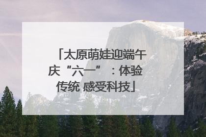 太原萌娃迎端午庆“六一”：体验传统 感受科技