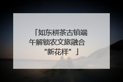 如东栟茶古镇端午解锁农文旅融合“新花样”