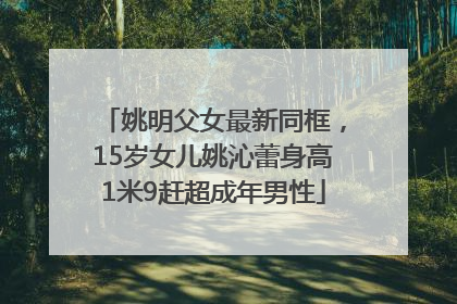 姚明父女最新同框，15岁女儿姚沁蕾身高1米9赶超成年男性