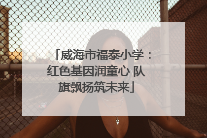 威海市福泰小学：红色基因润童心 队旗飘扬筑未来
