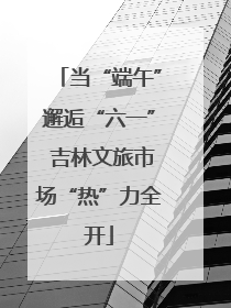 当“端午”邂逅“六一” 吉林文旅市场“热”力全开