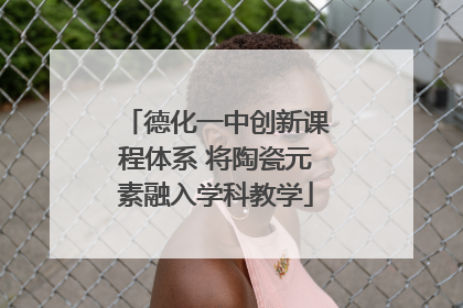 德化一中创新课程体系 将陶瓷元素融入学科教学