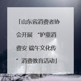 山东省消费者协会开展 “护童消费安 端午文化传”消费教育活动