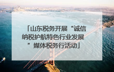 山东税务开展“诚信纳税护航特色行业发展”媒体税务行活动