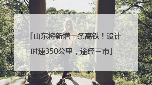山东将新增一条高铁！设计时速350公里，途经三市