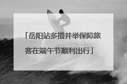 岳阳站多措并举保障旅客在端午节顺利出行