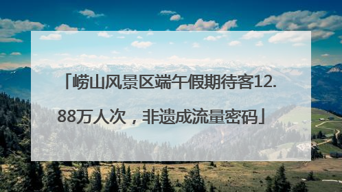 崂山风景区端午假期待客12.88万人次，非遗成流量密码
