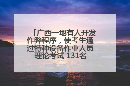 广西一地有人开发作弊程序，使考生通过特种设备作业人员理论考试 131名考生证书被撤销